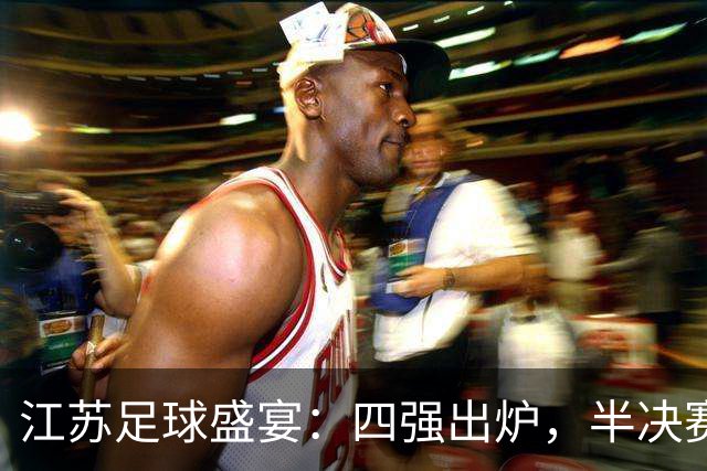 江苏足球盛宴：四强出炉，半决赛火药味十足！