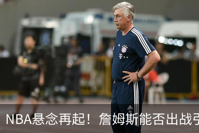 NBA悬念再起！詹姆斯能否出战引爆76人对决雄鹿？